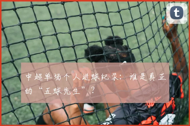 中超单场个人进球纪录：谁是真正的“五球先生”？