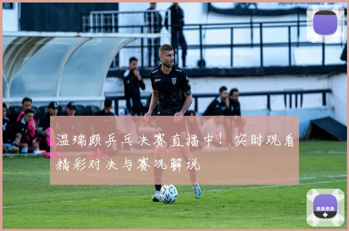 温瑞颇乒乓决赛直播中!实时观看精彩对决与赛况解说