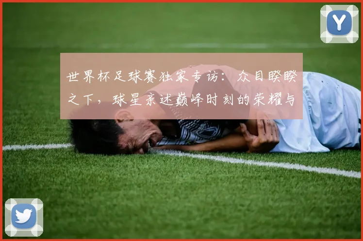 世界杯足球赛独家专访：众目睽睽之下，球星亲述巅峰时刻的荣耀与压力